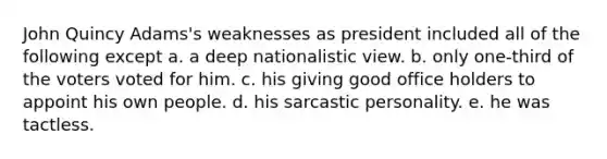 John Quincy Adams's weaknesses as president included all of the following except a. a deep nationalistic view. b. only one-third of the voters voted for him. c. his giving good office holders to appoint his own people. d. his sarcastic personality. e. he was tactless.