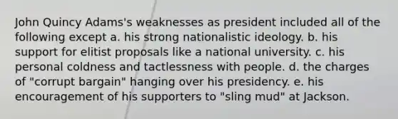 John Quincy Adams's weaknesses as president included all of the following except a. his strong nationalistic ideology. ​b. his support for elitist proposals like a national university. ​c. his personal coldness and tactlessness with people. ​d. the charges of "corrupt bargain" hanging over his presidency. ​e. his encouragement of his supporters to "sling mud" at Jackson.