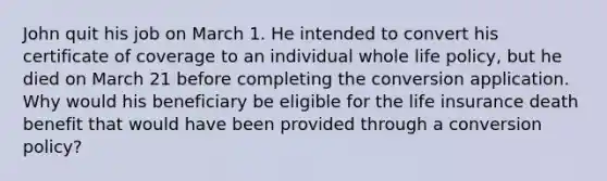 John quit his job on March 1. He intended to convert his certificate of coverage to an individual whole life policy, but he died on March 21 before completing the conversion application. Why would his beneficiary be eligible for the life insurance death benefit that would have been provided through a conversion policy?