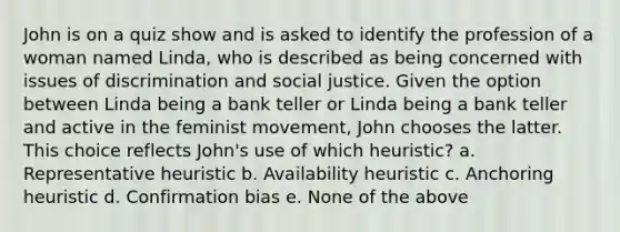 John is on a quiz show and is asked to identify the profession of a woman named Linda, who is described as being concerned with issues of discrimination and social justice. Given the option between Linda being a bank teller or Linda being a bank teller and active in the feminist movement, John chooses the latter. This choice reflects John's use of which heuristic? a. Representative heuristic b. Availability heuristic c. Anchoring heuristic d. Confirmation bias e. None of the above