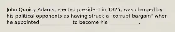 John Qunicy Adams, elected president in 1825, was charged by his political opponents as having struck a "corrupt bargain" when he appointed _____________to become his ____________.