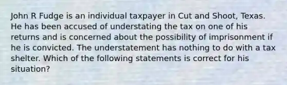 John R Fudge is an individual taxpayer in Cut and Shoot, Texas. He has been accused of understating the tax on one of his returns and is concerned about the possibility of imprisonment if he is convicted. The understatement has nothing to do with a tax shelter. Which of the following statements is correct for his situation?