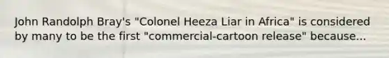 John Randolph Bray's "Colonel Heeza Liar in Africa" is considered by many to be the first "commercial-cartoon release" because...