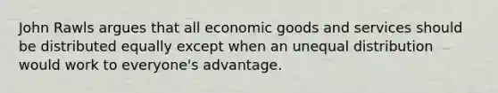 John Rawls argues that all economic goods and services should be distributed equally except when an unequal distribution would work to everyone's advantage.