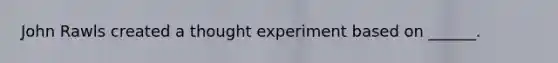 John Rawls created a thought experiment based on ______.