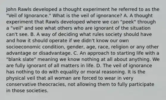 John Rawls developed a thought experiment he referred to as the "Veil of Ignorance." What is the veil of ignorance? A. A thought experiment that Rawls developed where we can "peek" through a "veil" and see what others who are ignorant of the situation can't see. B. A way of deciding what rules society should have and how it should operate if we didn't know our own socioeconomic condition, gender, age, race, religion or any other advantage or disadvantage. C. An approach to starting life with a "blank slate" meaning we know nothing at all about anything. We are fully ignorant of all matters in life. D. The veil of ignorance has nothing to do with equality or moral reasoning. It is the physical veil that all woman are forced to wear in very conservative theocracies, not allowing them to fully participate in those societies.