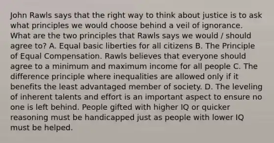 John Rawls says that the right way to think about justice is to ask what principles we would choose behind a veil of ignorance. What are the two principles that Rawls says we would / should agree to? A. Equal basic liberties for all citizens B. The Principle of Equal Compensation. Rawls believes that everyone should agree to a minimum and maximum income for all people C. The difference principle where inequalities are allowed only if it benefits the least advantaged member of society. D. The leveling of inherent talents and effort is an important aspect to ensure no one is left behind. People gifted with higher IQ or quicker reasoning must be handicapped just as people with lower IQ must be helped.