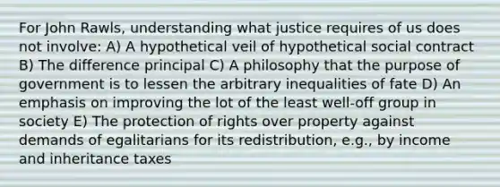 For John Rawls, understanding what justice requires of us does not involve: A) A hypothetical veil of hypothetical social contract B) The difference principal C) A philosophy that the purpose of government is to lessen the arbitrary inequalities of fate D) An emphasis on improving the lot of the least well-off group in society E) The protection of rights over property against demands of egalitarians for its redistribution, e.g., by income and inheritance taxes