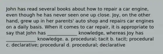 John has read several books about how to repair a car engine, even though he has never seen one up close. Joy, on the other hand, grew up in her parents' auto shop and repairs car engines on a daily basis. When it comes to car repair, it is appropriate to say that John has _____________ knowledge, whereas Joy has _____________ knowledge. a. procedural; tacit b. tacit; procedural c. declarative; procedural d. procedural; declarative