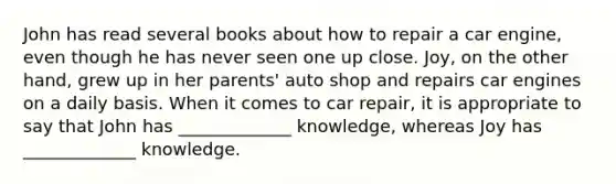 John has read several books about how to repair a car engine, even though he has never seen one up close. Joy, on the other hand, grew up in her parents' auto shop and repairs car engines on a daily basis. When it comes to car repair, it is appropriate to say that John has _____________ knowledge, whereas Joy has _____________ knowledge.