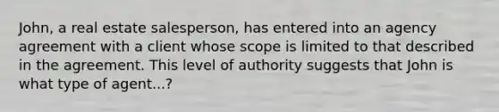 John, a real estate salesperson, has entered into an agency agreement with a client whose scope is limited to that described in the agreement. This level of authority suggests that John is what type of agent...?