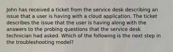 John has received a ticket from the service desk describing an issue that a user is having with a cloud application. The ticket describes the issue that the user is having along with the answers to the probing questions that the service desk technician had asked. Which of the following is the next step in the troubleshooting model?