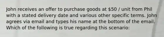 John receives an offer to purchase goods at 50 / unit from Phil with a stated delivery date and various other specific terms. John agrees via email and types his name at the bottom of the email. Which of the following is true regarding this scenario: