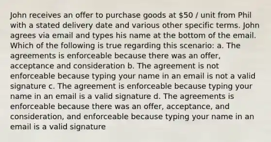 John receives an offer to purchase goods at 50 / unit from Phil with a stated delivery date and various other specific terms. John agrees via email and types his name at the bottom of the email. Which of the following is true regarding this scenario: a. The agreements is enforceable because there was an offer, acceptance and consideration b. The agreement is not enforceable because typing your name in an email is not a valid signature c. The agreement is enforceable because typing your name in an email is a valid signature d. The agreements is enforceable because there was an offer, acceptance, and consideration, and enforceable because typing your name in an email is a valid signature