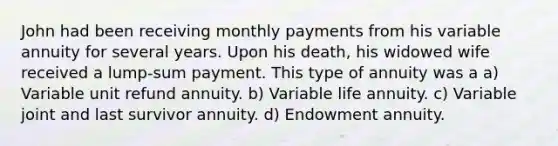 John had been receiving monthly payments from his variable annuity for several years. Upon his death, his widowed wife received a lump-sum payment. This type of annuity was a a) Variable unit refund annuity. b) Variable life annuity. c) Variable joint and last survivor annuity. d) Endowment annuity.