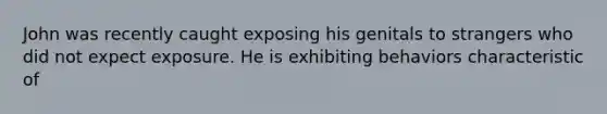 John was recently caught exposing his genitals to strangers who did not expect exposure. He is exhibiting behaviors characteristic of