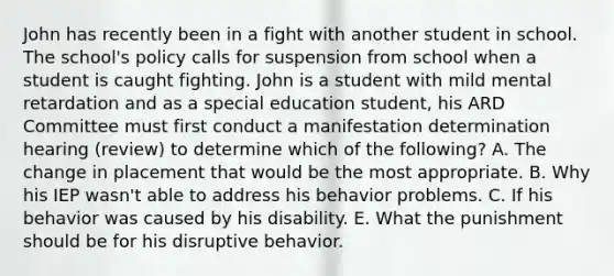 John has recently been in a fight with another student in school. The school's policy calls for suspension from school when a student is caught fighting. John is a student with mild mental retardation and as a special education student, his ARD Committee must first conduct a manifestation determination hearing (review) to determine which of the following? A. The change in placement that would be the most appropriate. B. Why his IEP wasn't able to address his behavior problems. C. If his behavior was caused by his disability. E. What the punishment should be for his disruptive behavior.