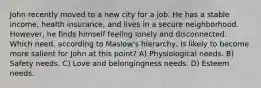 John recently moved to a new city for a job. He has a stable income, health insurance, and lives in a secure neighborhood. However, he finds himself feeling lonely and disconnected. Which need, according to Maslow's hierarchy, is likely to become more salient for John at this point? A) Physiological needs. B) Safety needs. C) Love and belongingness needs. D) Esteem needs.