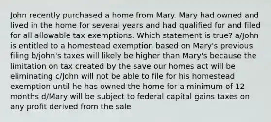 John recently purchased a home from Mary. Mary had owned and lived in the home for several years and had qualified for and filed for all allowable tax exemptions. Which statement is true? a/John is entitled to a homestead exemption based on Mary's previous filing b/john's taxes will likely be higher than Mary's because the limitation on tax created by the save our homes act will be eliminating c/John will not be able to file for his homestead exemption until he has owned the home for a minimum of 12 months d/Mary will be subject to federal capital gains taxes on any profit derived from the sale