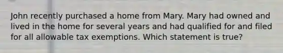 John recently purchased a home from Mary. Mary had owned and lived in the home for several years and had qualified for and filed for all allowable tax exemptions. Which statement is true?