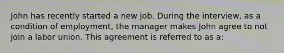 John has recently started a new job. During the interview, as a condition of employment, the manager makes John agree to not join a labor union. This agreement is referred to as a: