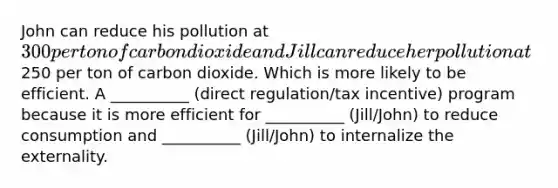 John can reduce his pollution at 300 per ton of carbon dioxide and Jill can reduce her pollution at250 per ton of carbon dioxide. Which is more likely to be efficient. A __________ (direct regulation/tax incentive) program because it is more efficient for __________ (Jill/John) to reduce consumption and __________ (Jill/John) to internalize the externality.