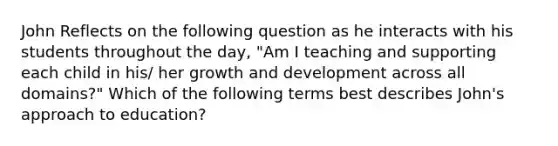 John Reflects on the following question as he interacts with his students throughout the day, "Am I teaching and supporting each child in his/ her growth and development across all domains?" Which of the following terms best describes John's approach to education?