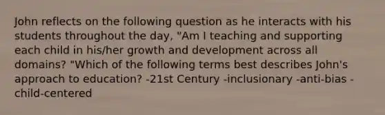 John reflects on the following question as he interacts with his students throughout the day, "Am I teaching and supporting each child in his/her growth and development across all domains? "Which of the following terms best describes John's approach to education? -21st Century -inclusionary -anti-bias -child-centered