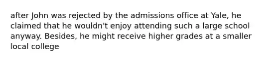 after John was rejected by the admissions office at Yale, he claimed that he wouldn't enjoy attending such a large school anyway. Besides, he might receive higher grades at a smaller local college