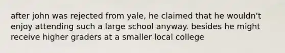 after john was rejected from yale, he claimed that he wouldn't enjoy attending such a large school anyway. besides he might receive higher graders at a smaller local college