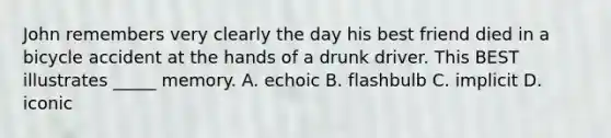 John remembers very clearly the day his best friend died in a bicycle accident at the hands of a drunk driver. This BEST illustrates _____ memory. A. echoic B. flashbulb C. implicit D. iconic