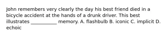 John remembers very clearly the day his best friend died in a bicycle accident at the hands of a drunk driver. This best illustrates ___________ memory. A. flashbulb B. iconic C. implicit D. echoic