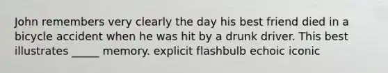 John remembers very clearly the day his best friend died in a bicycle accident when he was hit by a drunk driver. This best illustrates _____ memory. explicit flashbulb echoic iconic