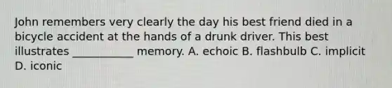 John remembers very clearly the day his best friend died in a bicycle accident at the hands of a drunk driver. This best illustrates ___________ memory. A. echoic B. flashbulb C. implicit D. iconic