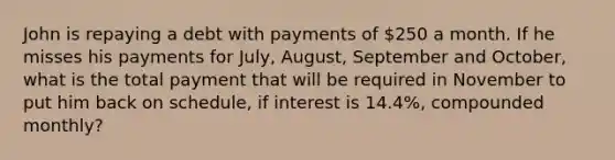 John is repaying a debt with payments of 250 a month. If he misses his payments for July, August, September and October, what is the total payment that will be required in November to put him back on schedule, if interest is 14.4%, compounded monthly?