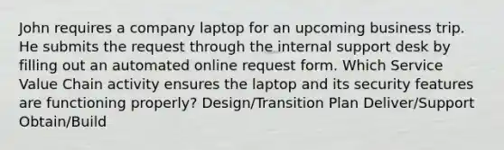 John requires a company laptop for an upcoming business trip. He submits the request through the internal support desk by filling out an automated online request form. Which Service Value Chain activity ensures the laptop and its security features are functioning properly? Design/Transition Plan Deliver/Support Obtain/Build