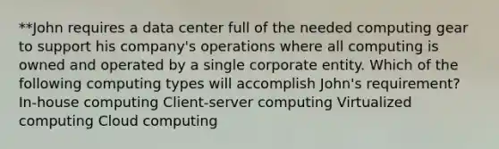 **John requires a data center full of the needed computing gear to support his company's operations where all computing is owned and operated by a single corporate entity. Which of the following computing types will accomplish John's requirement? In-house computing Client-server computing Virtualized computing Cloud computing