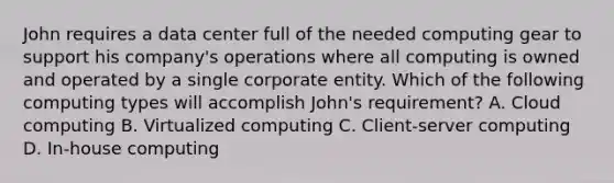 John requires a data center full of the needed computing gear to support his company's operations where all computing is owned and operated by a single corporate entity. Which of the following computing types will accomplish John's requirement? A. Cloud computing B. Virtualized computing C. Client-server computing D. In-house computing