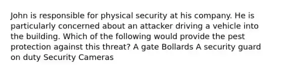 John is responsible for physical security at his company. He is particularly concerned about an attacker driving a vehicle into the building. Which of the following would provide the pest protection against this threat? A gate Bollards A security guard on duty Security Cameras