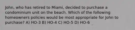 John, who has retired to Miami, decided to purchase a condominium unit on the beach. Which of the following homeowners policies would be most appropriate for John to purchase? A) HO-3 B) HO-4 C) HO-5 D) HO-6