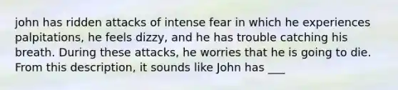 john has ridden attacks of intense fear in which he experiences palpitations, he feels dizzy, and he has trouble catching his breath. During these attacks, he worries that he is going to die. From this description, it sounds like John has ___