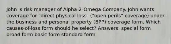 John is risk manager of Alpha-2-Omega Company. John wants coverage for "direct physical loss" ("open perils" coverage) under the business and personal property (BPP) coverage form. Which causes-of-loss form should he select? Answers: special form broad form basic form standard form