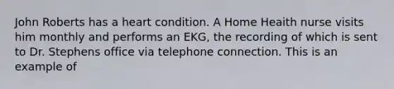 John Roberts has a heart condition. A Home Heaith nurse visits him monthly and performs an EKG, the recording of which is sent to Dr. Stephens office via telephone connection. This is an example of