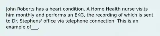 John Roberts has a heart condition. A Home Health nurse visits him monthly and performs an EKG, the recording of which is sent to Dr. Stephens' office via telephone connection. This is an example of___.