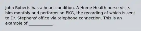 John Roberts has a heart condition. A Home Health nurse visits him monthly and performs an EKG, the recording of which is sent to Dr. Stephens' office via telephone connection. This is an example of ____________.