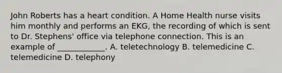 John Roberts has a heart condition. A Home Health nurse visits him monthly and performs an EKG, the recording of which is sent to Dr. Stephens' office via telephone connection. This is an example of ____________. A. teletechnology B. telemedicine C. telemedicine D. telephony