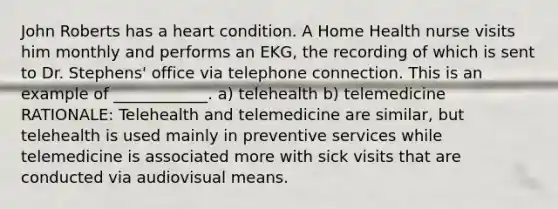 John Roberts has a heart condition. A Home Health nurse visits him monthly and performs an EKG, the recording of which is sent to Dr. Stephens' office via telephone connection. This is an example of ____________. a) telehealth b) telemedicine RATIONALE: Telehealth and telemedicine are similar, but telehealth is used mainly in preventive services while telemedicine is associated more with sick visits that are conducted via audiovisual means.