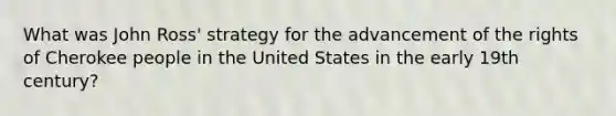 What was John Ross' strategy for the advancement of the rights of Cherokee people in the United States in the early 19th century?