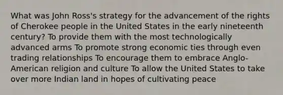 What was John Ross's strategy for the advancement of the rights of Cherokee people in the United States in the early nineteenth century? To provide them with the most technologically advanced arms To promote strong economic ties through even trading relationships To encourage them to embrace Anglo-American religion and culture To allow the United States to take over more Indian land in hopes of cultivating peace