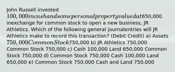 John Russell invested 100,000 in cash and some personal property valued at650,000 inexchange for common stock to open a new business, JR Athletics. Which of the following general journalentries will JR Athletics make to record this transaction? (Debit Credit) a) Assets 750,000 Common Stock750,000 b) JR Athletics 750,000 Common Stock 750,000 c) Cash 100,000 Land 650,000 Common Stock 750,000 d) Common Stock 750,000 Cash 100,000 Land 650,000 e) Common Stock 750,000 Cash and Land 750,000